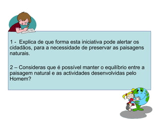 1 -  Explica de que forma esta iniciativa pode alertar os cidadãos, para a necessidade de preservar as paisagens naturais.  2 – Consideras que é possível manter o equilíbrio entre a paisagem natural e as actividades desenvolvidas pelo Homem?  