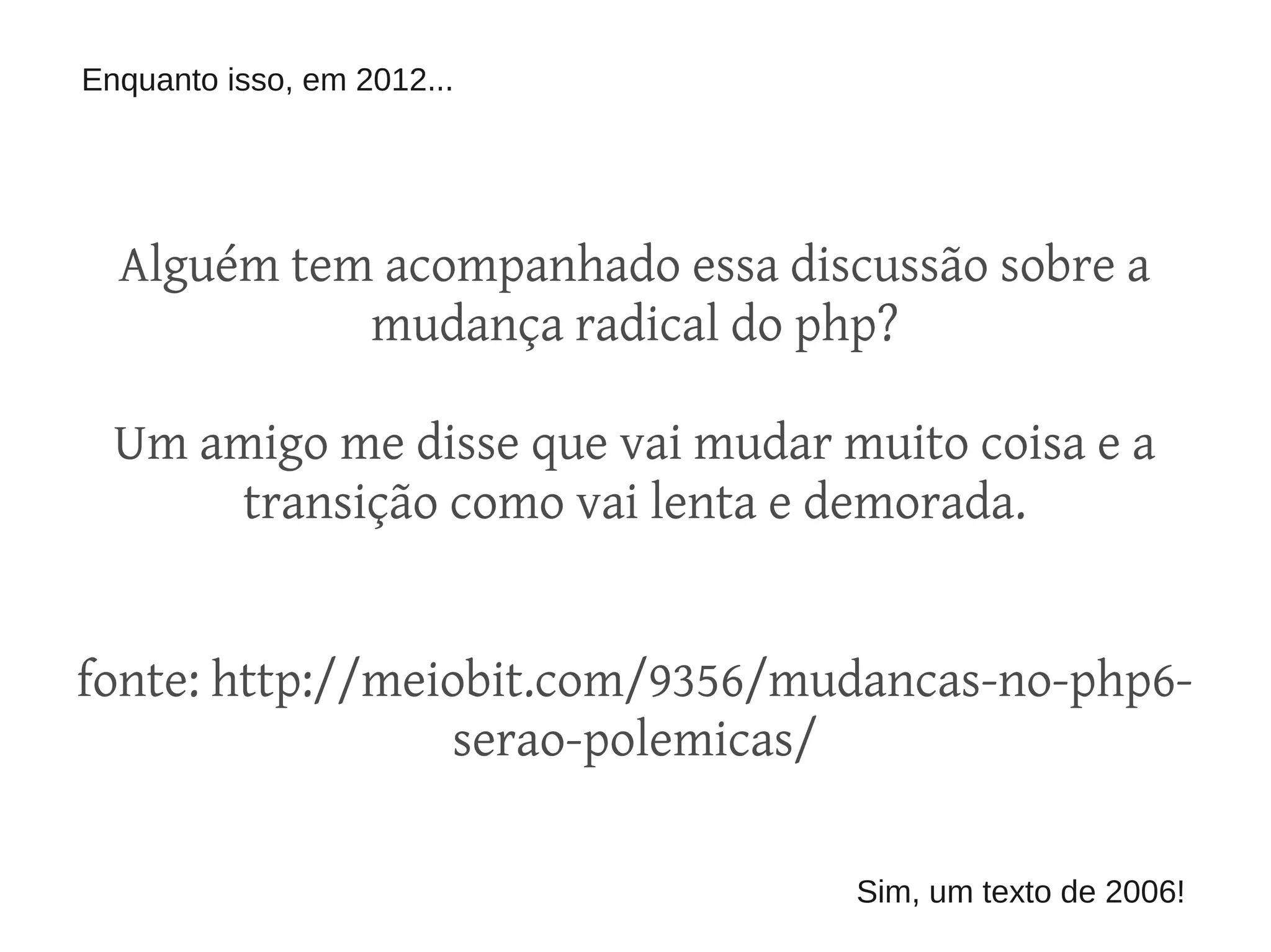 Enquanto isso, em 2012...




  Alguém tem acompanhado essa discussão sobre a
            mudança radical do php?

  Um amigo me disse que vai mudar muito coisa e a
      transição como vai lenta e demorada.


fonte: http://meiobit.com/9356/mudancas-no-php6-
                 serao-polemicas/

                                   Sim, um texto de 2006!
 