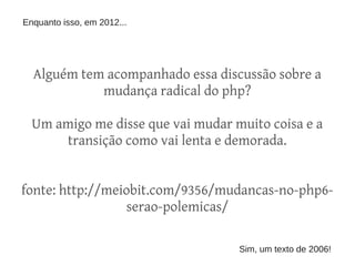 Enquanto isso, em 2012...




  Alguém tem acompanhado essa discussão sobre a
            mudança radical do php?

  Um amigo me disse que vai mudar muito coisa e a
      transição como vai lenta e demorada.


fonte: http://meiobit.com/9356/mudancas-no-php6-
                 serao-polemicas/

                                   Sim, um texto de 2006!
 