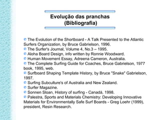 Evolução das pranchas
(Bibliografia)
The Evolution of the Shortboard - A Talk Presented to the Atlantic
Surfers Organization, by Bruce Gabrielson, 1996.
The Surfer's Journal, Volume 4, No.3 – 1995.
Aloha Board Design, info written by Ronnie Woodward.
Human Movement Essay, Adreena Cameron, Australia.
The Complete Surfing Guide for Coaches, Bruce Gabrielson, 1977
book, 1995, web.
Surfboard Shaping Template History, by Bruce "Snake" Gabrielson,
1997.
Surfing Subculture's of Australia and New Zealand.
Surfer Magazine.
Sonnen Sloan, History of surfing - Canadá, 1998.
Palestra, Sports and Materials Chemistry: Developing Innovative
Materials for Environmentally Safe Surf Boards - Greg Loehr (1999),
president, Resin Research.
 