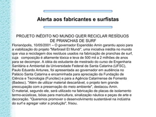 Alerta aos fabricantes e surfistas
PROJETO INÉDITO NO MUNDO QUER RECICLAR RESÍDUOS
DE PRANCHAS DE SURF
Florianópolis, 10/05/2001 – O governador Esperidião Amin garantiu apoio para
a viabilização do projeto "Marbrasil Et Mundi", uma iniciativa inédita no mundo
que visa a reciclagem dos resíduos usados na fabricação de pranchas de surf,
cuja composição é altamente tóxica e leva de 500 mil a 2 milhões de anos
para se decompor. A idéia do estudante de mestrado do curso de Engenharia
Sanitária e Ambiental da Universidade Federal de Santa Catarina (UFSC),
Paulo Eduardo Antunes, foi apresentada ao governador em audiência no
Palácio Santa Catarina e encaminhada para apreciação da Fundação de
Ciência e Tecnologia (Funcitec) e para a Agência Catarinense de Fomento
(Badesc). "Além de utilizar material descartável, o projeto tem grande
preocupação com a preservação do meio ambiente", destacou Amin.
O material, segundo ele, será utilizado na fabricação de placas de isolamento
termo-acústicas, bóias para maricultura, sinalização náutica e peças de arte e
decoração. "Queremos promover o desenvolvimento sustentável na indústria
do surf e agregar valor a produção", frisou.
 