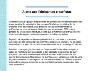 Ele ressaltou que o projeto surgiu diante da quantidade de material dispensado
e pela localização estratégica das cerca de 50 oficinas de fabricação de
pranchas em Florianópolis, cuja distância é de aproximadamente 60
quilômetros de uma para outra. Salientou que somente em 2000, foram
geradas 43 toneladas de resíduos, sendo que o material não foi tratado como
lixo industrial e seguiu destino juntamente com o lixo doméstico.
Segundo ele, o problema é que o poliuretano é acondicionado em sacos
plásticos e ao ser carregado nos caminhões coletores é triturado. "O pó acaba
se espalhando e além de contaminar o meio ambiente, é cancerígeno", alertou.
Satisfeito com a posição favorável do Governo do Estado, além do apoio já
obtido da Prefeitura de Florianópolis e da Federação Catarinense de Surf
(Fecasurf), Andrade detalhou que a idéia é instalar, em Florianópolis, um
Centro Comunitário de Reciclagem no Surf (Cecores) utilizando a mão-de-obra
de jovens carentes com o objetivo de processar os resíduos. "Nossa proposta
é abrandar o impacto ambiental e o desperdício financeiro gerados por este
setor econômico".
Alerta aos fabricantes e surfistas
 