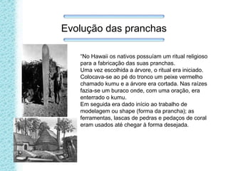 Evolução das pranchas
“No Hawaii os nativos possuíam um ritual religioso
para a fabricação das suas pranchas.
Uma vez escolhida a árvore, o ritual era iniciado.
Colocava-se ao pé do tronco um peixe vermelho
chamado kumu e a árvore era cortada. Nas raízes
fazia-se um buraco onde, com uma oração, era
enterrado o kumu.
Em seguida era dado início ao trabalho de
modelagem ou shape (forma da prancha); as
ferramentas, lascas de pedras e pedaços de coral
eram usados até chegar à forma desejada.
 