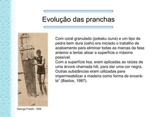 Evolução das pranchas
Com coral granulado (pokaku ouna) e um tipo de
pedra bem dura (oahi) era iniciado o trabalho de
acabamento para eliminar todas as marcas da fase
anterior e tentar alisar a superfície o máximo
possível.
Com a superfície lisa, eram aplicadas as raízes de
uma árvore chamada hili, para dar uma cor negra.
Outras substâncias eram utilizadas para
impermeabilizar a madeira como forma de encerá-
la” (Bastos, 1987).
George Freeth, 1908
 