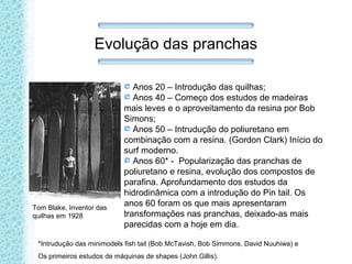 Evolução das pranchas
Anos 20 – Introdução das quilhas;
Anos 40 – Começo dos estudos de madeiras
mais leves e o aproveitamento da resina por Bob
Simons;
Anos 50 – Intrudução do poliuretano em
combinação com a resina. (Gordon Clark) Início do
surf moderno.
Anos 60* - Popularização das pranchas de
poliuretano e resina, evolução dos compostos de
parafina. Aprofundamento dos estudos da
hidrodinâmica com a introdução do Pin tail. Os
anos 60 foram os que mais apresentaram
transformações nas pranchas, deixado-as mais
parecidas com a hoje em dia.
Tom Blake, Inventor das
quilhas em 1928
*Intrudução das minimodels fish tail (Bob McTavish, Bob Simmons, David Nuuhiwa) e
Os primeiros estudos de máquinas de shapes (John Gillis).
 