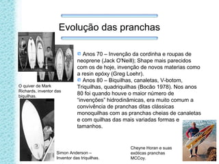 Evolução das pranchas
Anos 70 – Invenção da cordinha e roupas de
neoprene (Jack O'Neill); Shape mais parecidos
com os de hoje, invenção de novos materias como
a resin epóxy (Greg Loehr).
Anos 80 – Biquilhas, canaletas, V-botom,
Triquilhas, quadriquilhas (Bocão 1978). Nos anos
80 foi quando houve o maior número de
“invenções” hidrodinâmicas, era muito comum a
convivência de pranchas ditas clássicas
monoquilhas com as pranchas cheias de canaletas
e com quilhas das mais variadas formas e
tamanhos.
Simon Anderson –
Inventor das triquilhas.
Cheyne Horan e suas
exóticas pranchas
MCCoy.
O quiver de Mark
Richards, inventor das
biquilhas.
 