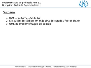 Implementação do protocolo RDT 3.0
Disciplina: Redes de Computadores I

Sumário
1. RDT 1.0/2.0/2.1/2.2/3.0
2. Execução do código em máquina de estados ﬁnitos (FSM)
3. UML da implementação do código

Marllus Lustosa / Eugênio Carvalho / José Renato / Francisco Lima / Alceu Medeiros

 