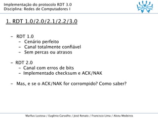 Implementação do protocolo RDT 3.0
Disciplina: Redes de Computadores I

1. RDT 1.0/2.0/2.1/2.2/3.0
-  RDT 1.0
-  Cenário perfeito
-  Canal totalmente conﬁável
-  Sem percas ou atrasos

-  RDT 2.0
-  Canal com erros de bits
-  Implementado checksum e ACK/NAK
-  Mas, e se o ACK/NAK for corrompido? Como saber?

Marllus Lustosa / Eugênio Carvalho / José Renato / Francisco Lima / Alceu Medeiros

 