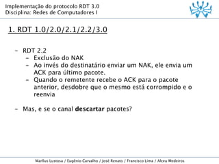 Implementação do protocolo RDT 3.0
Disciplina: Redes de Computadores I

1. RDT 1.0/2.0/2.1/2.2/3.0
-  RDT 2.2
-  Exclusão do NAK
-  Ao invés do destinatário enviar um NAK, ele envia um
ACK para último pacote.
-  Quando o remetente recebe o ACK para o pacote
anterior, desdobre que o mesmo está corrompido e o
reenvia
-  Mas, e se o canal descartar pacotes?

Marllus Lustosa / Eugênio Carvalho / José Renato / Francisco Lima / Alceu Medeiros

 