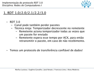 Implementação do protocolo RDT 3.0
Disciplina: Redes de Computadores I

1. RDT 1.0/2.0/2.1/2.2/3.0
-  RDT 3.0
-  Canal pode também perder pacotes
-  Técnica ninja: Temporizador decrescente no remetente
-  Remetente aciona temporizador todas as vezes que
um pacote for enviado
-  Remetente espera esse tempo por ACK, para então
retransmitir o pacote, em caso de não recebimento.
-  Temos um protocolo de transferência conﬁável de dados!

Marllus Lustosa / Eugênio Carvalho / José Renato / Francisco Lima / Alceu Medeiros

 