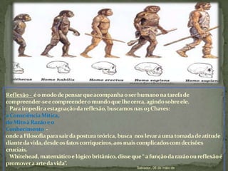 Reflexão -  é o modo de pensar que acompanha o ser humano na tarefa de compreender-se e compreender o mundo que lhe cerca, agindo sobre ele.   Para impedir a estagnação da reflexão, buscamos nas 03 Chaves: a Consciência Mítica, do Mito à Razão e o Conhecimento  -  onde a Filosofia para sair da postura teórica, busca  nos levar a uma tomada de atitude diante da vida, desde os fatos corriqueiros, aos mais complicados com decisões cruciais.Whitehead, matemático e lógico britânico, disse que “ a função da razão ou reflexão é promover a arte da vida”.                                                                                             Salvador, 06 de maio de 2010.