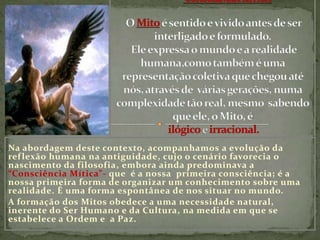 “Consciência Mítica”O Mito é sentido e vivido antes de ser interligado e formulado. Ele expressa o mundo e a realidade humana,como também é uma representação coletiva que chegou até nós, através de  várias gerações, numa complexidade tão real, mesmo  sabendo que ele, o Mito, éilógicoe irracional.Na abordagem deste contexto, acompanhamos a evolução da reflexão humana na antiguidade, cujo o cenário favorecia o nascimento da filosofia, embora ainda predominava a “Consciência Mítica”- que  é a nossa  primeira consciência; é a nossa primeira forma de organizar um conhecimento sobre uma realidade. É uma forma espontânea de nos situar no mundo.A formação dos Mitos obedece a uma necessidade natural, inerente do Ser Humano e da Cultura, na medida em que se estabelece a Ordem e  a Paz.