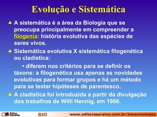 Evolução e Sistemática A sistemática é a área da Biologia que se preocupa principalmente em compreender a  filogenia : história evolutiva das espécies de seres vivos.  Sistemática evolutiva X sistemática filogenética ou cladística: •  diferem nos critérios para se definir os táxons: a filogenética usa apenas as novidades evolutivas para formar grupos e há um método para se testar hipóteses de parentesco. A cladística foi introduzida a partir da divulgação dos trabalhos de Willi Hennig, em 1966.   