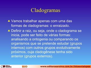 Cladogramas Vamos trabalhar apenas com uma das formas de cladogramas: o enraizado. Definir a raiz, ou seja, onde o cladograma se inicia, pode ser feito de várias formas: analisando a ontogenia ou comparando os organismos que se pretende estudar (grupos internos) com outros grupos evolutivamente próximos, cuja cladogênese tenha sido anterior (grupos externos). 