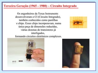Terceira Geração (1965 - 1980) – Circuito Integrado Os engenheiros da Texas Instruments  desenvolveram o CI (Circuito Integrado),  também conhecidos como pastilhas e chips. Esses chips incorporavam, numa única peça de dimensões reduzidas,  várias dezenas de transistores já interligados,  formando circuitos eletrônicos complexos. 