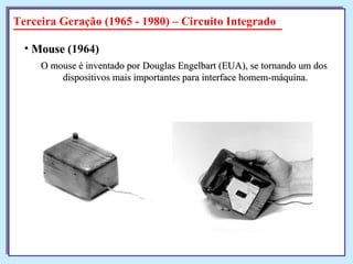 O mouse é inventado por Douglas Engelbart (EUA), se tornando um dos  dispositivos mais importantes para interface homem-máquina. Mouse  (1964)   Terceira Geração (1965 - 1980) – Circuito Integrado 