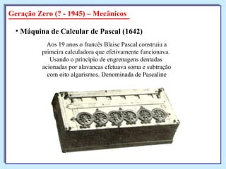 Geração Zero (? - 1945) – Mecânicos Máquina de Calcular de Pascal (1642)   Aos 19 anos o francês Blaise Pascal construiu a primeira calculadora que efetivamente funcionava.  Usando o princípio de engrenagens dentadas  acionadas por alavancas efetuava soma e subtração com oito algarismos. Denominada de Pascaline 