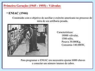 Primeira Geração (1945 - 1955) - Válvulas Construído com o objetivo de auxiliar o exército americano no processo de mira de seu artilharia pesada. ENIAC  (1946)   Características:  18000 válvulas,  1500 relés,  Pesava 30.000Kg,  Consumia 140.000W, Para programar o ENIAC era necessário ajustar 6000 chaves  e conectar um número imenso de cabos. 