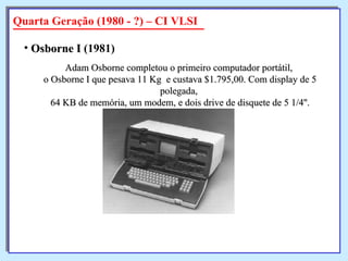 Adam Osborne completou o primeiro computador portátil,  o Osborne I que pesava 11 Kg  e custava $1.795,00. Com display de 5 polegada,  64 KB de memória, um modem, e dois drive de disquete de 5 1/4''. Osborne I  (1981)   Quarta Geração (1980 - ?) – CI VLSI 
