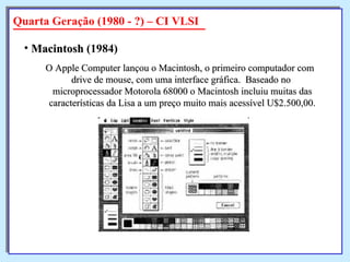 O Apple Computer lançou o Macintosh, o primeiro computador com  drive de mouse, com uma interface gráfica.  Baseado no microprocessador Motorola 68000 o Macintosh incluiu muitas das características da Lisa a um preço muito mais acessível U$2.500,00. Macintosh  (1984)   Quarta Geração (1980 - ?) – CI VLSI 