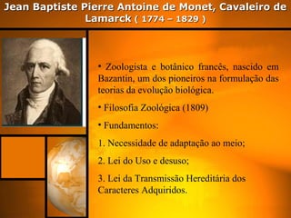 Jean Baptiste Pierre Antoine de Monet, Cavaleiro deJean Baptiste Pierre Antoine de Monet, Cavaleiro de
LamarckLamarck ( 1774 – 1829 )( 1774 – 1829 )
• Zoologista e botânico francês, nascido em
Bazantin, um dos pioneiros na formulação das
teorias da evolução biológica.
• Filosofia Zoológica (1809)
• Fundamentos:
1. Necessidade de adaptação ao meio;
2. Lei do Uso e desuso;
3. Lei da Transmissão Hereditária dos
Caracteres Adquiridos.
 