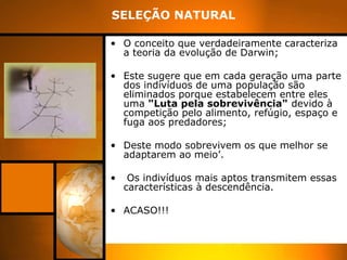 SELEÇÃO NATURAL
• O conceito que verdadeiramente caracteriza
a teoria da evolução de Darwin;
• Este sugere que em cada geração uma parte
dos indivíduos de uma população são
eliminados porque estabelecem entre eles
uma "Luta pela sobrevivência" devido à
competição pelo alimento, refúgio, espaço e
fuga aos predadores;
• Deste modo sobrevivem os que melhor se
adaptarem ao meio’.
• Os indivíduos mais aptos transmitem essas
características à descendência.
• ACASO!!!
 