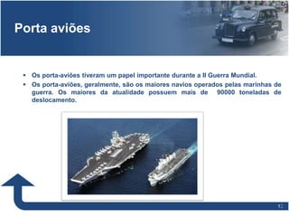 1010
Porta aviões
 Os porta-aviões tiveram um papel importante durante a II Guerra Mundial.
 Os porta-aviões, geralmente, são os maiores navios operados pelas marinhas de
guerra. Os maiores da atualidade possuem mais de 90000 toneladas de
deslocamento.
 