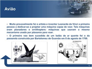 1212
Avião
 Muito provavelmente foi o artista e inventor Leonardo da Vinci a primeira
pessoa a dedicar-se a projetar uma máquina capaz de voar. Tais máquinas
eram planadores e ornithopters: máquinas que usavam o mesmo
mecanismo usado por pássaros para voar.
 O primeiro voo bem sucedido de um balão de ar quente foi o da
passarola construída por Bartolomeu de Gusmão em 8 de agosto de 1709.
 