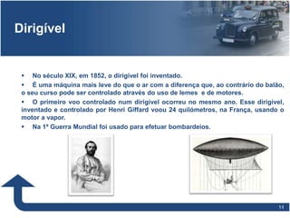 1414
Dirigível
 No século XIX, em 1852, o dirigível foi inventado.
 É uma máquina mais leve do que o ar com a diferença que, ao contrário do balão,
o seu curso pode ser controlado através do uso de lemes e de motores.
 O primeiro voo controlado num dirigível ocorreu no mesmo ano. Esse dirigível,
inventado e controlado por Henri Giffard voou 24 quilómetros, na França, usando o
motor a vapor.
 Na 1ª Guerra Mundial foi usado para efetuar bombardeios.
 