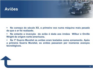 1717
Aviões
 No começo do século XX, o primeiro voo numa máquina mais pesada
do que o ar foi realizado.
 No entanto a invenção do avião é dada aos irmãos Wilbur e Orville
Wright de origem norte-americana.
 Na 1ª Guerra Mundial os aviões eram testados como armamento. Após
a primeira Guerra Mundial, os aviões passaram por inúmeros avanços
tecnológicos.
 
