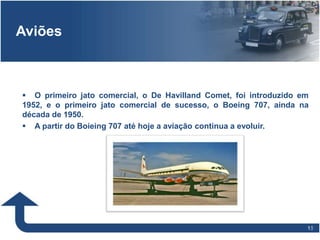 1818
Aviões
 O primeiro jato comercial, o De Havilland Comet, foi introduzido em
1952, e o primeiro jato comercial de sucesso, o Boeing 707, ainda na
década de 1950.
 A partir do Boieing 707 até hoje a aviação continua a evoluir.
 