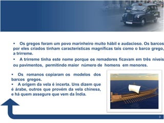 33
 Os gregos foram um povo marinheiro muito hábil e audacioso. Os barcos
por eles criados tinham características magníficas tais como o barco grego,
a trirreme.
 A trirreme tinha este nome porque os remadores ficavam em três níveis
ou pavimentos, permitindo maior número de homens em menores.
 Os romanos copiaram os modelos dos
barcos gregos.
 A origem da vela é incerta. Uns dizem que
é árabe, outros que provém da vela chinesa,
e há quem assegure que vem da Índia.
 