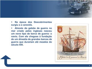 44
 Na época dos Descobrimentos
surgiu a a caravela.
 Através do galeão de guerra no
mar criado pelos ingleses nasceu
um novo tipo de barco de guerra: o
navio. Com ele chegose à fundação
de um dinastia de grandes barcos de
guerra que durariam até meados do
século XIX.
 
