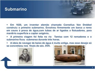 66
Submarino
 Em 1620, um inventor alemão chamado Cornelius Van Drebbel
construiu o primeiro submarino. Envolveu firmemente um barco a remo
em couro à prova de água,com tubos de ar ligados a flutuadores, para
mantê-lo superfície e captar oxigénio.
 A primeira viagem foi feita no rio Tamisa com 12 remadores e o
submarino ficou submerso durante três horas.
 A ideia de navegar de baixo de água é muito antiga, mas esse desejo só
se concretizou nos finais do séc. XVII.
 