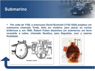 77
Submarino
 Por volta de 1760, o americano David Bushnell (1742-1824) projetou um
submarino chamado Turtle, feito em madeira, para atacar os navios
britânicos e, em 1800, Robert Fulton desenhou um submarino, em ferro
revestido a cobre, chamado Nautilus, para Napoleão, com a mesma
finalidade.
c
 