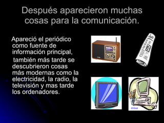 Después aparecieron muchas cosas para la comunicación. Apareció el periódico como fuente de información principal, también más tarde se descubrieron cosas más modernas como la electricidad, la radio, la televisión y mas tarde los ordenadores.  