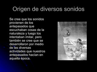 Origen de diversos sonidos Se cree que los sonidos provienen de los antepasados que escuchaban cosas de la naturaleza y luego los intentaban imitar, pero también se cree que se desarrollaron por medio de las diversas actividades que nuestros antepasados hacían en aquella época.  