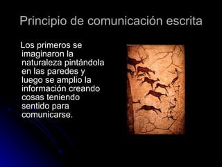 Principio de comunicación escrita Los primeros se imaginaron la naturaleza pintándola en las paredes y luego se amplio la información creando cosas teniendo sentido para comunicarse. 