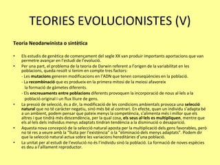 TEORIES EVOLUCIONISTES (V) Teoria Neodarwinista o sintètica Els estudis de genètica de començament del segle XX van produir importants aportacions que van permetre avançar en l’estudi de l’evolució. Per una part, el problema de la teoria de Darwin referent a l’origen de la variabilitat en les poblacions, queda resolt si tenim en compte tres factors: - Les  mutacions  generen modificacions en l’ADN que tenen conseqüències en la població. - La  recombinació  que es produeix en la primera mitosi de la meiosi afavoreix  la formació de gàmetes diferents.  - Els  encreuaments entre poblacions  diferents provoquen la incorporació de nous al·lels a la  població original i un flux lliure de gens.  La pressió de selecció, és a dir, la modificació de les condicions ambientals provoca una  selecció natural  que no té caràcter negatiu, sinó més bé al contrari. En efecte, quan un individu s’adapta bé a un ambient, podem pensar que pateix menys la competència, s’alimenta més i millor que els altres i que tindrà més descendència, per la qual cosa,  els seus al·lels es multipliquen , mentre que els al·lels dels individus menys adaptats tindran tendència a la disminució o desaparició. Aquesta nova concepció de la selecció natural aposta per la multiplicació dels gens favorables, però no té res a veure amb la “lluita per l’existència” o la “eliminació dels menys adaptats”. Podem dir que la selecció natural actua sobre les variacions hereditàries d’una població. La unitat per al estudi de l’evolució no és l’individu sinó la població. La formació de noves espècies es deu a l’aïllament reproductor. 