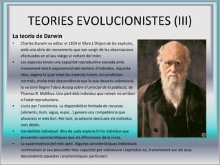 TEORIES EVOLUCIONISTES (III) La teoria de Darwin Charles Darwin va editar el 1859 el llibre  L’0rigen de les espècies ,  amb una sèrie de raonaments que van sorgir de les observacions  efectuades en el seu viatge al voltant del món: Les espècies tenen una capacitat reproductiva elevada amb  creixement teòric exponencial del nombre d’individus. Aquesta  idea, segons la qual totes les espècies tenen, en condicions  normals, molta més descendència que la que després sobreviurà,  la va tenir llegint l’obra  Assaig sobre el principi de la població , de  Thomas R. Malthus. Una part dels individus que neixen no arriben  a l’edat reproductora. Lluita per l’existència. La disponibilitat limitada de recursos  (aliments, llum, aigua, espai...) genera una competència que  afavoreix el més fort. Per tant, la selecció destrueix els individus  més dèbils.  Variabilitat individual: dins de cada espècie hi ha individus que  presenten característiques que els diferencien de la resta. La supervivència del més apte. Algunes característiques individuals confereixen al seu posseïdor més capacitat per sobreviure i reproduir-se, transmetent així als seus  descendents aquestes característiques particulars. 