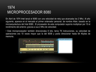 1974
MICROPROCESADOR 8080
En Abril de 1974 Intel lanzó el 8080 con una velocidad de reloj que alcanzaba los 2 Mhz. Al año
siguiente, aparece en el mercado el primer ordenador personal, de nombre Altair, basado en la
microarquitectura del Intel 8080.. El procesador de este computador suponía multiplicar por 10 el
rendimiento del anterior, gracias a sus 2 Mhz de velocidad.
• Este microprocesador también direccionaba 8 bits, tenía 78 instrucciones, su velocidad de
operaciones era 10 veces mayor que la del 8008 y podía direccionar hasta 64 Kbytes de
memoria.

 
