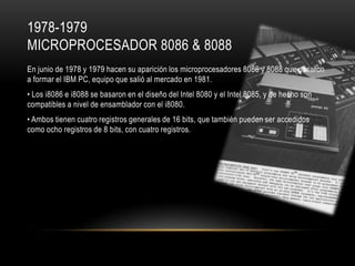 1978-1979
MICROPROCESADOR 8086 & 8088
En junio de 1978 y 1979 hacen su aparición los microprocesadores 8086 y 8088 que pasaron
a formar el IBM PC, equipo que salió al mercado en 1981.

• Los i8086 e i8088 se basaron en el diseño del Intel 8080 y el Intel 8085, y de hecho son
compatibles a nivel de ensamblador con el i8080.
• Ambos tienen cuatro registros generales de 16 bits, que también pueden ser accedidos
como ocho registros de 8 bits, con cuatro registros.

 