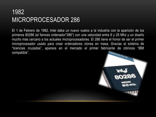 1982
MICROPROCESADOR 286
El 1 de Febrero de 1982, Intel daba un nuevo vuelco a la industria con la aparición de los
primeros 80286 (el famoso ordenador”286”) con una velocidad entre 6 y 25 Mhz y un diseño
mucho más cercano a los actuales microprocesadores. El 286 tiene el honor de ser el primer
microprocesador usado para crear ordenadores clones en masa. Gracias al sistema de
“licencias cruzadas”, aparece en el mercado el primer fabricante de clónicos “IBM
compatible”.

 