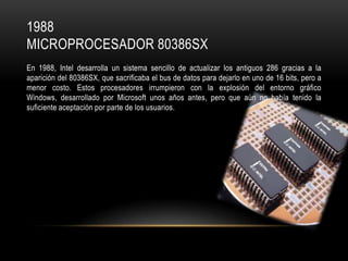 1988
MICROPROCESADOR 80386SX
En 1988, Intel desarrolla un sistema sencillo de actualizar los antiguos 286 gracias a la
aparición del 80386SX, que sacrificaba el bus de datos para dejarlo en uno de 16 bits, pero a
menor costo. Estos procesadores irrumpieron con la explosión del entorno gráfico
Windows, desarrollado por Microsoft unos años antes, pero que aún no había tenido la
suficiente aceptación por parte de los usuarios.

 