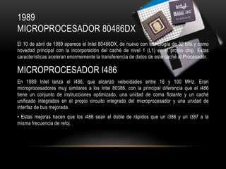 1989
MICROPROCESADOR 80486DX
El 10 de abril de 1989 aparece el Intel 80486DX, de nuevo con tecnología de 32 bits y como
novedad principal con la incorporación del caché de nivel 1 (L1) en el propio chip. Estas
características aceleran enormemente la transferencia de datos de este caché al Procesador.

MICROPROCESADOR I486
En 1989 Intel lanza el i486, que alcanzó velocidades entre 16 y 100 MHz. Eran
microprocesadores muy similares a los Intel 80386, con la principal diferencia que el i486
tiene un conjunto de instrucciones optimizado, una unidad de coma flotante y un caché
unificado integrados en el propio circuito integrado del microprocesador y una unidad de
interfaz de bus mejorada.
• Estas mejoras hacen que los i486 sean el doble de rápidos que un i386 y un i387 a la
misma frecuencia de reloj.

 