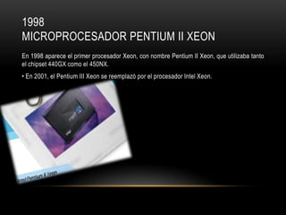 1998
MICROPROCESADOR PENTIUM II XEON
En 1998 aparece el primer procesador Xeon, con nombre Pentium II Xeon, que utilizaba tanto
el chipset 440GX como el 450NX.

• En 2001, el Pentium III Xeon se reemplazó por el procesador Intel Xeon.

 