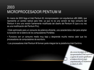 2003
MICROPROCESADOR PENTIUM M
En marzo de 2003 llega el Intel Pentium M, microprocesador con arquitectura x86 (i686), que
representa un cambio radical para Intel, ya que no es una versión de bajo consumo del
Pentium 4 sino una versión fuertemente modificada del diseño del Pentium III (que a su vez
es una modificación del Pentium Pro).
• Está optimizado para un consumo de potencia eficiente, una característica vital para ampliar
la duración de la batería de los computadores Portátiles
• Funciona con un consumo medio muy bajo y desprende mucho menos calor que los
procesadores de computadores de escritorio.
• Los procesadores Intel Pentium M forman parte integral de la plataforma Intel Centrino.

 