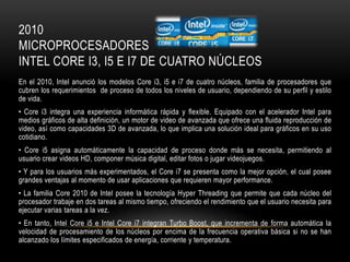 2010
MICROPROCESADORES
INTEL CORE I3, I5 E I7 DE CUATRO NÚCLEOS
En el 2010, Intel anunció los modelos Core i3, i5 e i7 de cuatro núcleos, familia de procesadores que
cubren los requerimientos de proceso de todos los niveles de usuario, dependiendo de su perfil y estilo
de vida.
• Core i3 integra una experiencia informática rápida y flexible. Equipado con el acelerador Intel para
medios gráficos de alta definición, un motor de video de avanzada que ofrece una fluida reproducción de
video, así como capacidades 3D de avanzada, lo que implica una solución ideal para gráficos en su uso
cotidiano.
• Core i5 asigna automáticamente la capacidad de proceso donde más se necesita, permitiendo al
usuario crear videos HD, componer música digital, editar fotos o jugar videojuegos.
• Y para los usuarios más experimentados, el Core i7 se presenta como la mejor opción, el cual posee
grandes ventajas al momento de usar aplicaciones que requieren mayor performance.
• La familia Core 2010 de Intel posee la tecnología Hyper Threading que permite que cada núcleo del
procesador trabaje en dos tareas al mismo tiempo, ofreciendo el rendimiento que el usuario necesita para
ejecutar varias tareas a la vez.
• En tanto, Intel Core i5 e Intel Core i7 integran Turbo Boost, que incrementa de forma automática la
velocidad de procesamiento de los núcleos por encima de la frecuencia operativa básica si no se han
alcanzado los límites especificados de energía, corriente y temperatura.

 