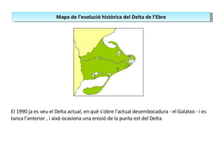 El 1990 ja es veu el Delta actual, en què s'obre l'actual desembocadura - el Galatxo - i es tanca l'anterior , i això ocasiona una erosió de la punta est del Delta. Mapa de l’evolució històrica del Delta de l’Ebre 