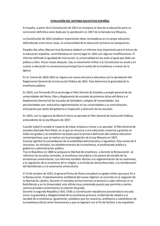 EVOLUCIÓN DEL SISTEMA EDUCATIVO ESPAÑOL<br />En España, a partir de la Constitución de 1812 se incorpora la idea de la educación pero su concreción definitiva viene dada por la aprobación en 1857 de la llamada Ley Moyano.<br />La Constitución de 1812 establece importantes ideas renovadoras en el campo educativo defendiendo entre otras cosas, la universalidad de la educación primaria sin excepciones.<br />Pasados dos años, Manuel José Quintana elaboró un informe muy importante para el futuro de la educación española, convirtiéndose en norma legal en 1821 con algunas modificaciones. El informe defiende la igualdad de instrucción, la universalidad en las aulas al igual que debe ser pública y libre. Pocos meses después, hay un alzamiento militar y la Constitución se anuló y en cuanto a educación la consecuencia principal fue la vuelta de la enseñanza a manos de la Iglesia.<br />En el  trienio de 1820-1823 se regula una nueva estructura educativa con la aprobación del Reglamento General de la Instrucción Pública de 1821. Éste determina la gratuidad de la enseñanza pública.<br />En 1823, con Fernando VII se promulga el Plan literario de Estudios y arreglo general de las universidades del Reino, Plan y Reglamento de escuelas de primeras letras del Reino y el Reglamento General de las escuelas de latinidad y colegios de humanidades. Sus peculiaridades son: exhaustiva reglamentación en las universidades y su centralización, articulación por parte del gobierno e inspección y dirección de las escuelas.<br />En 1833, con la regencia de María Cristina se aprueba el Plan General de Instrucción Pública, antecedente de la Ley Moyano de 1857.<br />Cuando Isabel II cumple la mayoría de edad, empieza a reinar y se aprueba  el Plan General de estudios (llamado Plan Pidal), en el que se renuncia a una educación universal y gratuita en todos los grados y se establecen las bases para la primera definición del sistema educativo contemporáneo, que se realiza con la promulgación de la Ley Moyano en 1857.<br />Esta ley significó la consolidación de la estabilidad administrativa y legislativa. Ésta consta de 4 secciones: los estudios, los establecimientos de la enseñanza, el profesorado público y gobierno y administración pública.<br />Tras la República en 1868 se propuso la libertad de enseñanza  y durante la Restauración  se reforman las escuelas normales, la enseñanza secundaria y los planes de estudio de las enseñanzas universitarias. Las reformas también afectan a la reglamentación de los exámenes, a la regulación de la enseñanza de la religión, a la titulación del profesorado, a la reordenación del Bachillerato y a la autonomía universitaria.<br />El 13 de octubre de 1923, el general Primo de Rivera encabezó un golpe militar que puso fin a la Restauración. El planteamiento antiliberal del nuevo régimen se concretó en la negación de la libertad de cátedra. Durante el mandato primorriverista se llevaron a cabo reformas en el<br />Bachillerato y en la Universidad; esta última muy contestada puesto que permitía a ciertos centros privados universitarios la colación de grado.<br />Durante la segunda República 1931-1936 La Constitución republicana proclamaba la escuela única, la gratuidad y obligatoriedad de la enseñanza primaria, la libertad de cátedra y la laicidad de la enseñanza. Igualmente, establece que los maestros, profesores y catedráticos de la enseñanza oficial serán funcionarios y que se legislará con el fin de facilitar a los españoles económicamente necesitados el acceso a todos los grados de enseñanza, a fin de que no se hallen condicionados más que por la aptitud y la vocación. En cuanto a la normativa de carácter educativo que se aprueba en estos años, destacan los cambios respecto a la regulación del bilingüismo, permitiendo que en las escuelas primarias se enseñe en lengua materna, aunque sea diferente del castellano; se suprime la obligatoriedad de la enseñanza religiosa; se reforma la formación inicial de los docentes; y se regula la inspección de la primera y segunda enseñanza. <br />En la dictadura de Franco, la educación hace de transmisor de ideas políticas siendo una educación católica y patriótica.  Destaca sobre todo la separación de sexos en las aulas, se rechazan los nuevos métodos pedagógicos, gana un papel importante nuevamente la iglesia…<br />En este período se promulgan cuatro leyes importantes en materia de enseñanza. La primera, la Ley de Reforma de la Enseñanza Media, de 20 de septiembre de 1938, pretende regular el nivel educativo de las elites del país. En esa misma línea, el 29 de julio de 1943 se promulga la Ley que regula la Ordenación de la Universidad. La tercera ley, que afecta a la Enseñanza<br />Primaria, deberá esperar hasta el 17 de julio de 1945, y la cuarta, la Ley de Formación<br />Profesional Industrial, hasta el 16 de julio de 1949.<br />La Ley 14/1970, de 4 de agosto, General de Educación y Financiamiento de la Reforma<br />Educativa (LGE), regula y estructura, por primera vez en este siglo, todo el sistema educativo<br />Español.<br />Con la LGE se estructura el sistema en 4 niveles: Preescolar, Educación General Básicas, Enseñanzas Medias y Enseñanzas Universitarias. <br />Entre las características de la LGE tenemos la generalización de la educación de los 6 a las 14 años; preocupación por la calidad de la enseñanza; reconocimiento de la función docente del Estado en la planificación de la enseñanza; presencia de enseñanza privada en niveles privados no universitarios; un sistema educativo poco selectivo y centralizado y preocupación por establecer relación entre el sistema educativo y el mundo de trabajo.<br />Tras la muerte de Franco le sucede  Juan Carlos I rey de España y Adolfo Suarez presidente de gobierno. Se promulgo la Ley de la Reforma Política. En 1980 surje la Ley Orgánica por la que se regulan estatutos de centros escolares(LOECE) pero fue derogada años más tarde.<br />El ajuste de principios democráticos y de participación presente en la Constitución hace que se vayan aprobando nuevas leyes educativas. Será el gobierno del partido Socialista Obrero español quien se encargará de dicha tarea. <br />Desde 1996 a 2000 gobernará el PP. En la actualidad siguen vigentes las leyes orgánicas antes dichas. <br />El sistema educativo español se regula con la Constitución de 1978 y por 4 leyes orgánicas. <br />Al ser aprobada la LOGSE queda derogada la anterior (ley general de educación)<br />Su objetivo es garantizar el derecho de educación haciendo énfasis en una enseñanza, gratuita y obligatoria sin discriminación. La actividad educativa debe perseguir el desarrollo personal del alumno, formación en el respeto y tolerancia, la adquisición de conocimientos y formación para la paz y cooperación. A los padres y los alumnos se les reconoce una serie de derechos, se aprueba una doble de red de puestos escolares, públicos y privados.<br />Esta reordenación del sistema va dirigida a conseguir objetos como la regulación efectiva de la etapa previa a la escolaridad obligatoria, la reforma profunda de la formulación profesional y la conexión entre enseñanzas de Régimen General y Especial. <br />Así la nueva estructura es Educación Infantil, educación primaria, Educación secundaria, Formación profesional medio o superior y universidad. <br />Esta ley también dedica títulos dedicados a educación de las personas Adultas. <br />Adecua a la nueva sociedad educativa el planteamiento participativo y los aspectos referentes a organización y funcionamiento de los centros, aborda la participación de la comunidad educativa en el gobierno de los centros, se define la función de los centros públicos. También se establecen distintos aspectos que las Comunidades han de abordar como garantizar la escolaridad de niños especiales en centros públicos.<br />La constitución española y las cortes propugnan valores como la libertad, la igualdad y el pluralismo político. <br />En el título I se recogen los derechos y deberes fundamentales como es el derecho de tener una educación. El artículo 27 desarrolla principios relacionados con este otro. <br />Como por ejemplo derecho a la educación, esta tendrá como objetivo el desarrollo de la personalidad, los poderes públicos garantizan a los padres el derecho de poder recibir formación religiosa, la enseñanza básica es obligatoria y gratuita, intervención de los padres en los centros escolares, entre otros. <br />La LODE enuncia en el 2 artículo los fines de la actividad educativa como son fomentar el respeto y tolerancia, desarrollo de la personalidad, adquisición de hábitos intelectuales, pluralidad lingüística, etc. <br />En el artículo 2.3 dice que la actividad educativa debe atender a la autonomía pedagógica de los centros, fomentar hábitos de comportamiento democrático, atención psicopedagógica, relación con el entorno social, cultural y económico, evaluación de los procesos de enseñanza aprendizaje, etc. <br />A los docentes se les garantiza la liberta de cátreda. <br />Al igual que las demás pretende conseguir el desarrollo de una educación de calidad. <br />